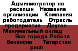 Администратор на ресепшн › Название организации ­ Компания-работодатель › Отрасль предприятия ­ Другое › Минимальный оклад ­ 25 000 - Все города Работа » Вакансии   . Татарстан респ.